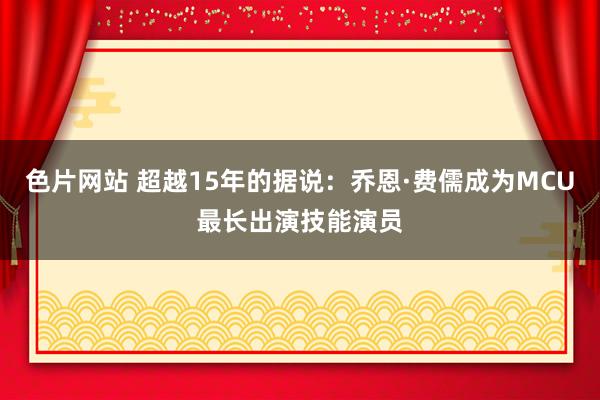 色片网站 超越15年的据说：乔恩·费儒成为MCU最长出演技能演员