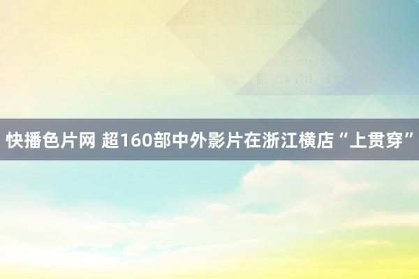 快播色片网 超160部中外影片在浙江横店“上贯穿”