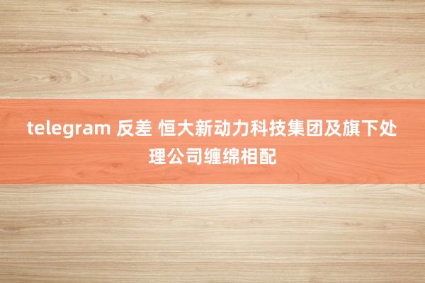 telegram 反差 恒大新动力科技集团及旗下处理公司缠绵相配