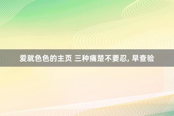 爱就色色的主页 三种痛楚不要忍， 早查验