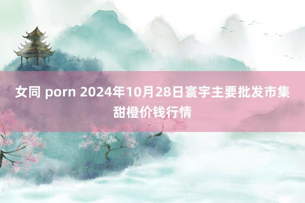 女同 porn 2024年10月28日寰宇主要批发市集甜橙价钱行情