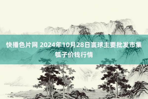 快播色片网 2024年10月28日寰球主要批发市集瓠子价钱行情