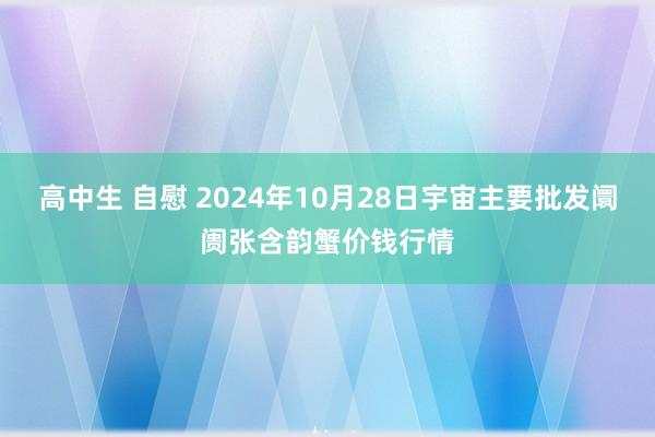 高中生 自慰 2024年10月28日宇宙主要批发阛阓张含韵蟹价钱行情