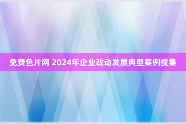 免费色片网 2024年企业改动发展典型案例搜集