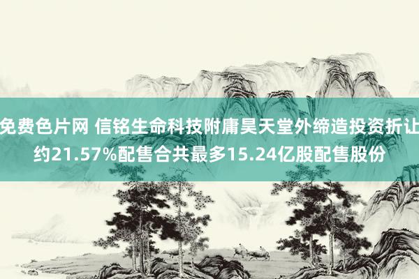 免费色片网 信铭生命科技附庸昊天堂外缔造投资折让约21.57%配售合共最多15.24亿股配售股份