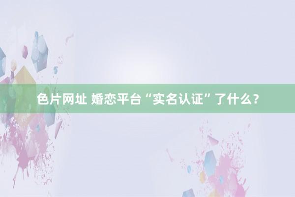 色片网址 婚恋平台“实名认证”了什么？