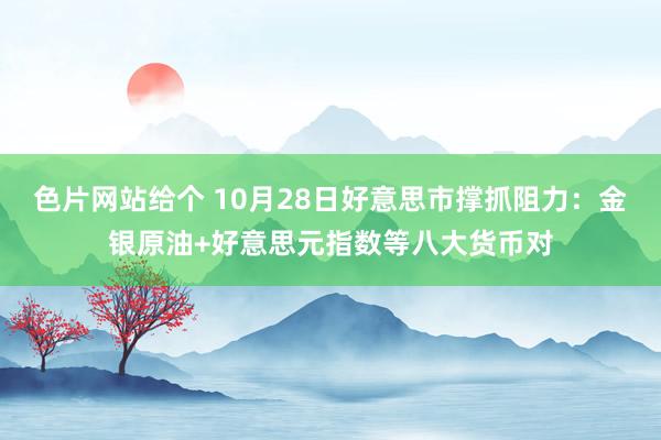 色片网站给个 10月28日好意思市撑抓阻力：金银原油+好意思元指数等八大货币对