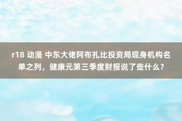 r18 动漫 中东大佬阿布扎比投资局现身机构名单之列，健康元第三季度财报说了些什么？