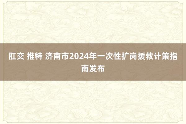 肛交 推特 济南市2024年一次性扩岗援救计策指南发布