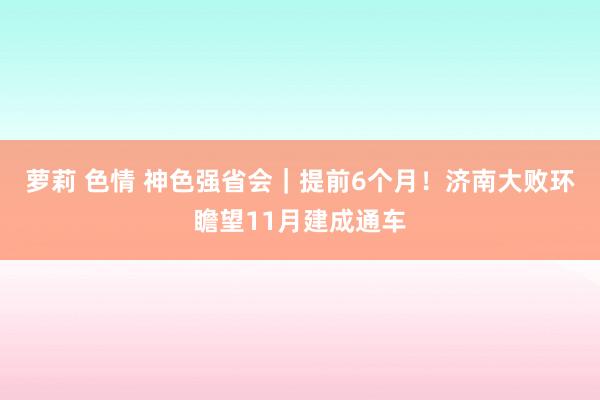 萝莉 色情 神色强省会｜提前6个月！济南大败环瞻望11月建成通车