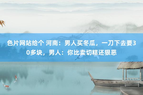 色片网站给个 河南：男人买冬瓜，一刀下去要30多块，男人：你比卖切糕还狠恶