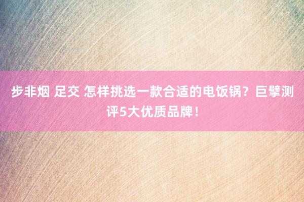 步非烟 足交 怎样挑选一款合适的电饭锅？巨擘测评5大优质品牌！