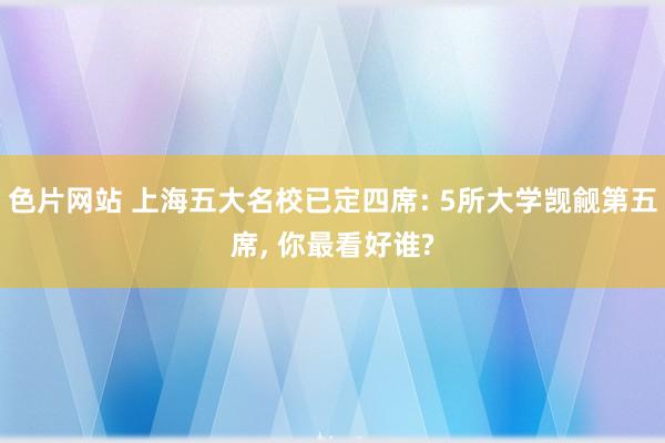 色片网站 上海五大名校已定四席: 5所大学觊觎第五席， 你最看好谁?