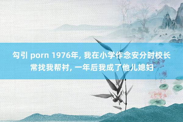 勾引 porn 1976年， 我在小学作念安分时校长常找我帮衬， 一年后我成了他儿媳妇