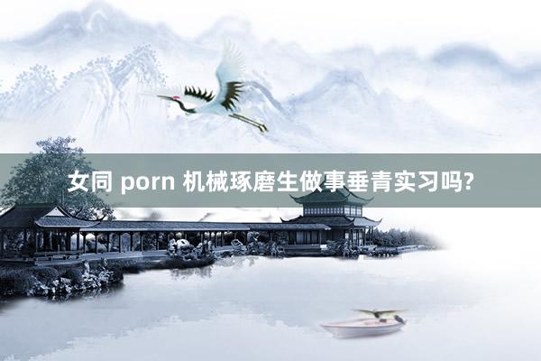 女同 porn 机械琢磨生做事垂青实习吗?