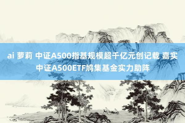 ai 萝莉 中证A500指基规模超千亿元创记载 嘉实中证A500ETF鸠集基金实力助阵