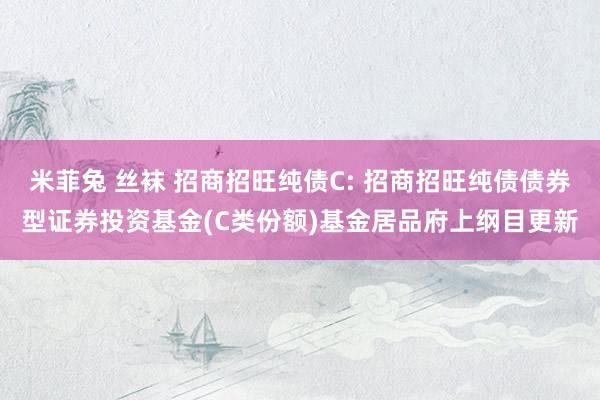 米菲兔 丝袜 招商招旺纯债C: 招商招旺纯债债券型证券投资基金(C类份额)基金居品府上纲目更新