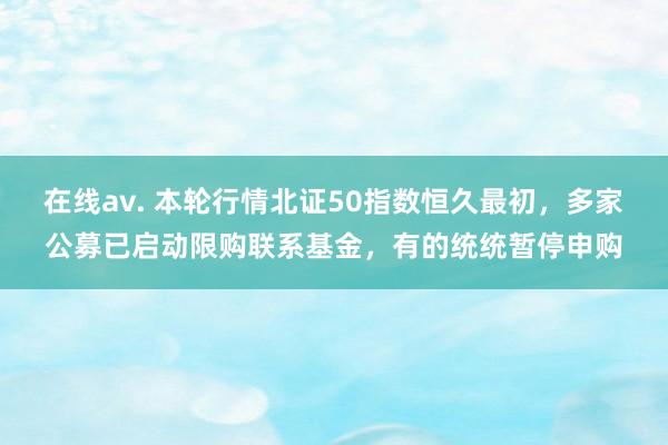 在线av. 本轮行情北证50指数恒久最初，多家公募已启动限购联系基金，有的统统暂停申购