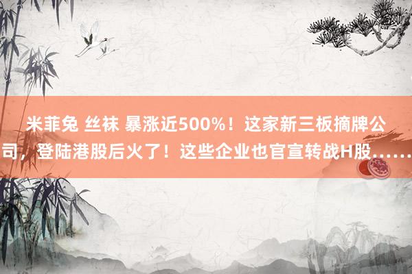 米菲兔 丝袜 暴涨近500%！这家新三板摘牌公司，登陆港股后火了！这些企业也官宣转战H股……