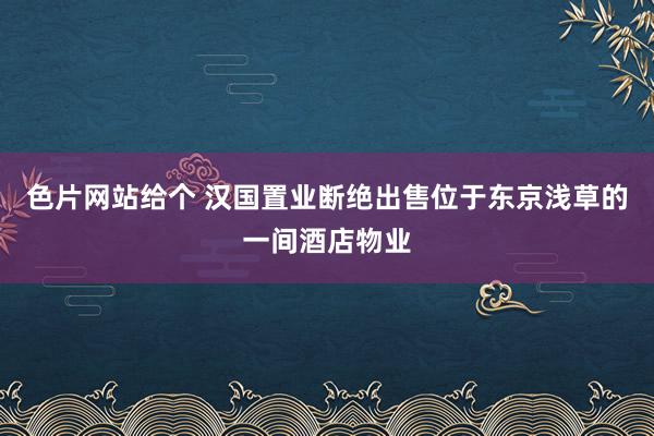 色片网站给个 汉国置业断绝出售位于东京浅草的一间酒店物业