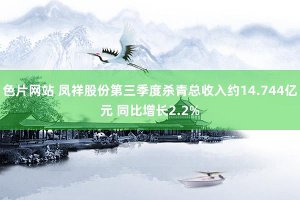 色片网站 凤祥股份第三季度杀青总收入约14.744亿元 同比增长2.2%