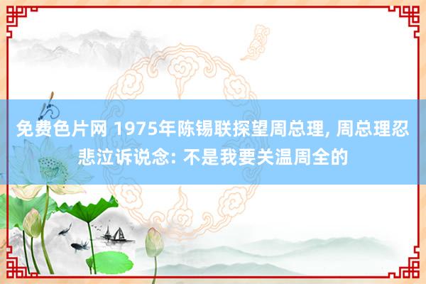 免费色片网 1975年陈锡联探望周总理， 周总理忍悲泣诉说念: 不是我要关温周全的