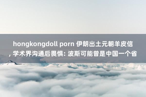 hongkongdoll porn 伊朗出土元朝羊皮信， 学术界沟通后畏惧: 波斯可能曾是中国一个省