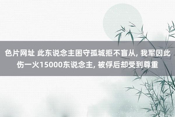 色片网址 此东说念主困守孤城拒不盲从， 我军因此伤一火15000东说念主， 被俘后却受到尊重