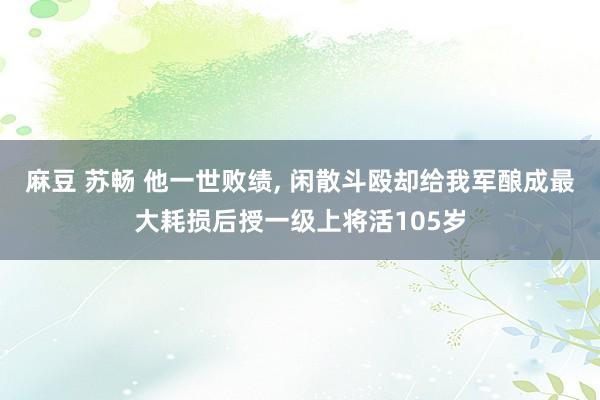 麻豆 苏畅 他一世败绩， 闲散斗殴却给我军酿成最大耗损后授一级上将活105岁