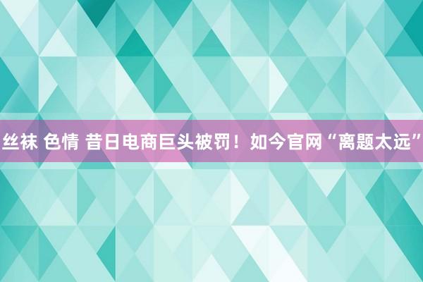 丝袜 色情 昔日电商巨头被罚！如今官网“离题太远”