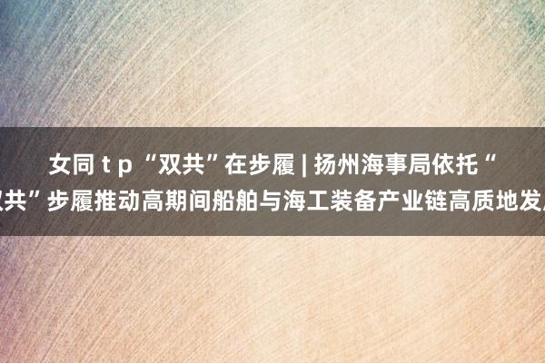 女同 t p “双共”在步履 | 扬州海事局依托“双共”步履推动高期间船舶与海工装备产业链高质地发展