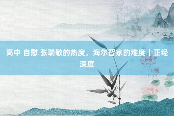 高中 自慰 张瑞敏的热度，海尔智家的难度丨正经深度