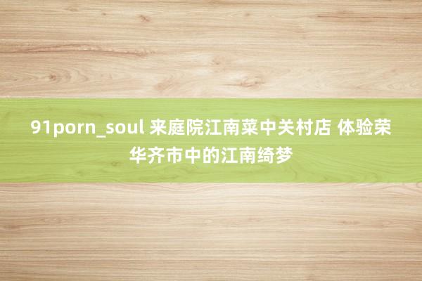 91porn_soul 来庭院江南菜中关村店 体验荣华齐市中的江南绮梦