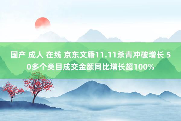 国产 成人 在线 京东文籍11.11杀青冲破增长 50多个类目成交金额同比增长超100%