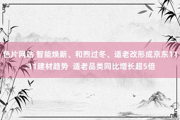 色片网站 智能焕新、和煦过冬、适老改形成京东11.11建材趋势  适老品类同比增长超5倍