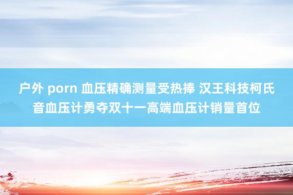 户外 porn 血压精确测量受热捧 汉王科技柯氏音血压计勇夺双十一高端血压计销量首位