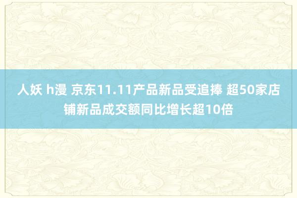 人妖 h漫 京东11.11产品新品受追捧 超50家店铺新品成交额同比增长超10倍