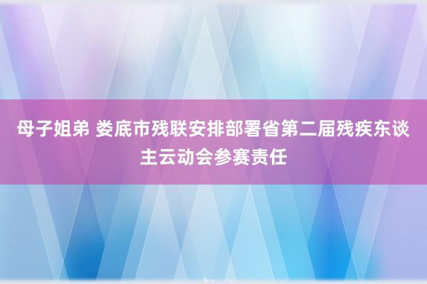 母子姐弟 娄底市残联安排部署省第二届残疾东谈主云动会参赛责任