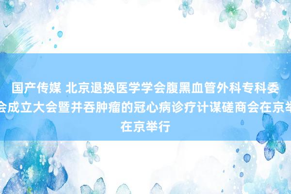 国产传媒 北京退换医学学会腹黑血管外科专科委员会成立大会暨并吞肿瘤的冠心病诊疗计谋磋商会在京举行