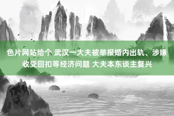 色片网站给个 武汉一大夫被举报婚内出轨、涉嫌收受回扣等经济问题 大夫本东谈主复兴