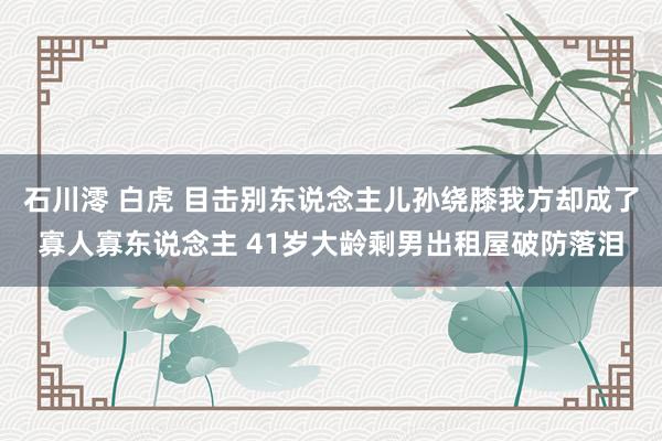 石川澪 白虎 目击别东说念主儿孙绕膝我方却成了寡人寡东说念主 41岁大龄剩男出租屋破防落泪