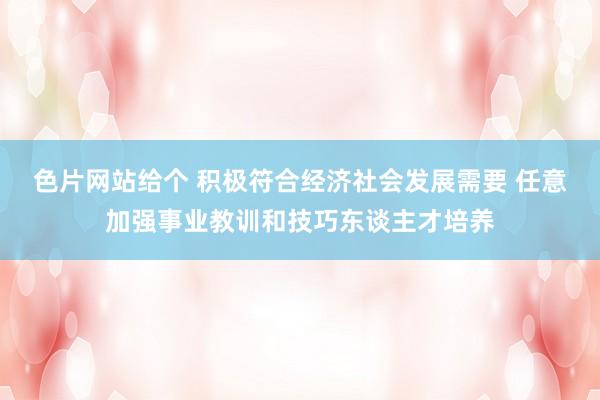 色片网站给个 积极符合经济社会发展需要 任意加强事业教训和技巧东谈主才培养