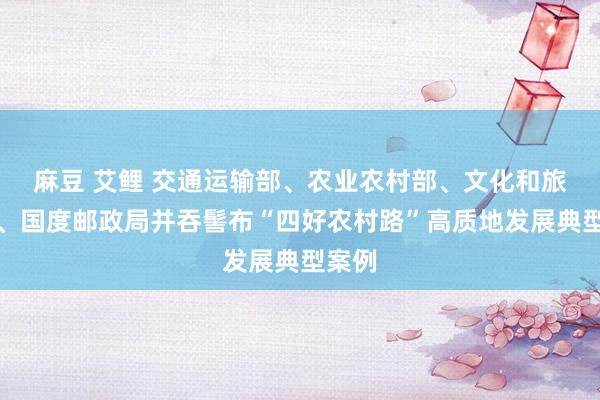 麻豆 艾鲤 交通运输部、农业农村部、文化和旅游部、国度邮政局并吞髻布“四好农村路”高质地发展典型案例