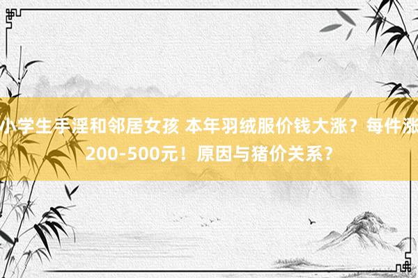 小学生手淫和邻居女孩 本年羽绒服价钱大涨？每件涨200-500元！原因与猪价关系？