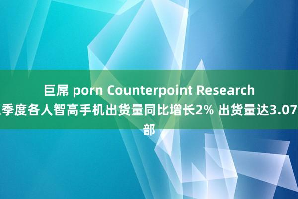 巨屌 porn Counterpoint Research：三季度各人智高手机出货量同比增长2% 出货量达3.07亿部