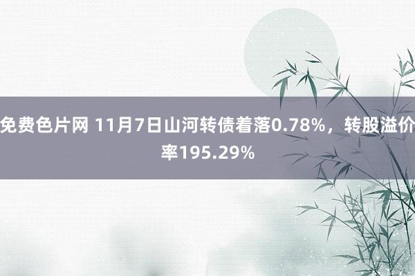 免费色片网 11月7日山河转债着落0.78%，转股溢价率195.29%