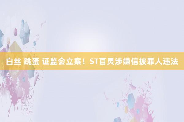 白丝 跳蛋 证监会立案！ST百灵涉嫌信披罪人违法