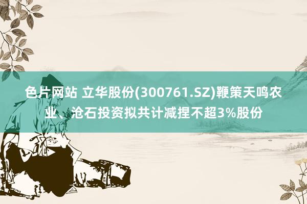 色片网站 立华股份(300761.SZ)鞭策天鸣农业、沧石投资拟共计减捏不超3%股份