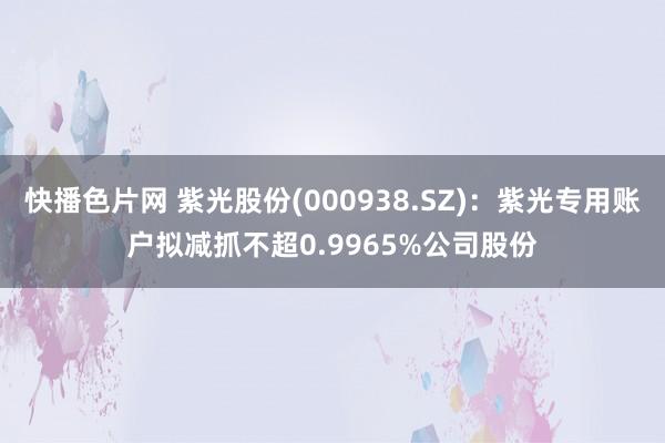 快播色片网 紫光股份(000938.SZ)：紫光专用账户拟减抓不超0.9965%公司股份