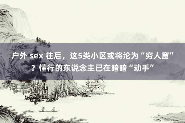 户外 sex 往后，这5类小区或将沦为“穷人窟”？懂行的东说念主已在暗暗“动手”